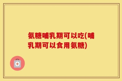 氨糖哺乳期可以吃(哺乳期可以食用氨糖)