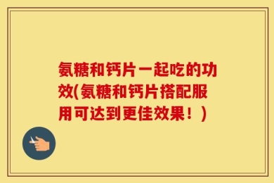 氨糖和钙片一起吃的功效(氨糖和钙片搭配服用可达到更佳效果！)