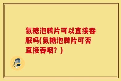 氨糖泡腾片可以直接吞服吗(氨糖泡腾片可否直接吞咽？)