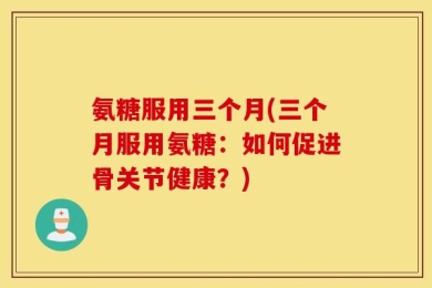 氨糖服用三个月(三个月服用氨糖：如何促进骨关节健康？)