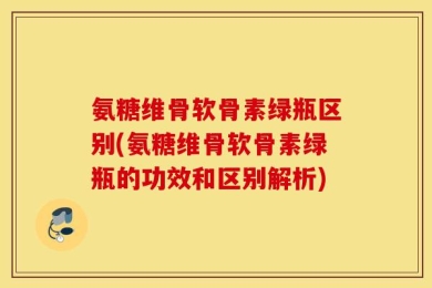 氨糖维骨软骨素绿瓶区别(氨糖维骨软骨素绿瓶的功效和区别解析)