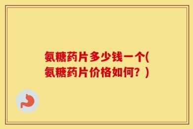 氨糖药片多少钱一个(氨糖药片价格如何？)
