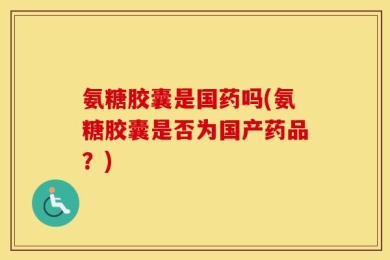 氨糖胶囊是国药吗(氨糖胶囊是否为国产药品？)