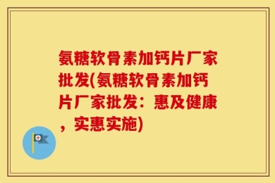 氨糖软骨素加钙片厂家批发(氨糖软骨素加钙片厂家批发：惠及健康，实惠实施)