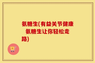 氨糖生(有益关节健康  氨糖生让你轻松走路)