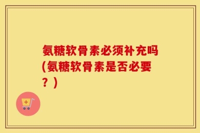 氨糖软骨素必须补充吗(氨糖软骨素是否必要？)