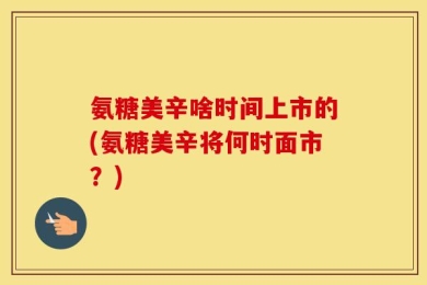 氨糖美辛啥时间上市的(氨糖美辛将何时面市？)