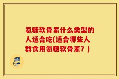 氨糖软骨素什么类型的人适合吃(适合哪些人群食用氨糖软骨素？)