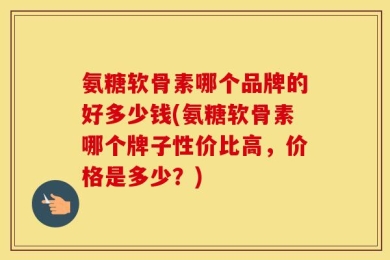 氨糖软骨素哪个品牌的好多少钱(氨糖软骨素哪个牌子性价比高，价格是多少？)