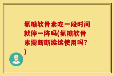 氨糖软骨素吃一段时间就停一阵吗(氨糖软骨素需断断续续使用吗？)