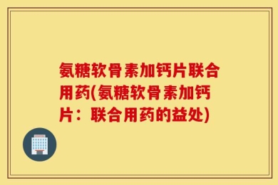 氨糖软骨素加钙片联合用药(氨糖软骨素加钙片：联合用药的益处)