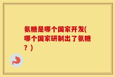 氨糖是哪个国家开发(哪个国家研制出了氨糖？)