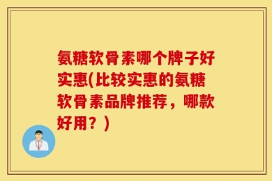 氨糖软骨素哪个牌子好实惠(比较实惠的氨糖软骨素品牌推荐，哪款好用？)