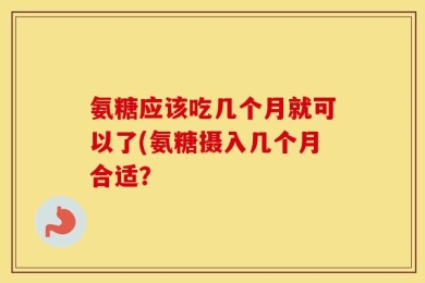 氨糖应该吃几个月就可以了(氨糖摄入几个月合适？