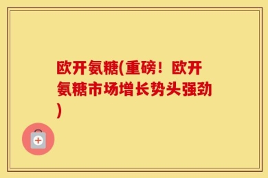 欧开氨糖(重磅！欧开氨糖市场增长势头强劲)
