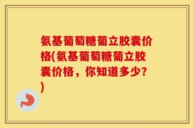 氨基葡萄糖葡立胶囊价格(氨基葡萄糖葡立胶囊价格，你知道多少？)
