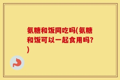 氨糖和饭同吃吗(氨糖和饭可以一起食用吗？)