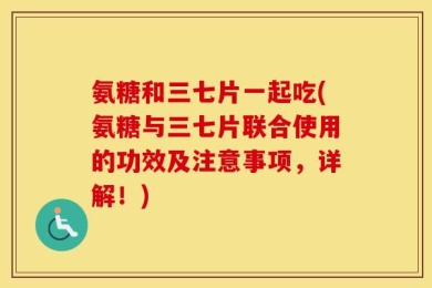 氨糖和三七片一起吃(氨糖与三七片联合使用的功效及注意事项，详解！)
