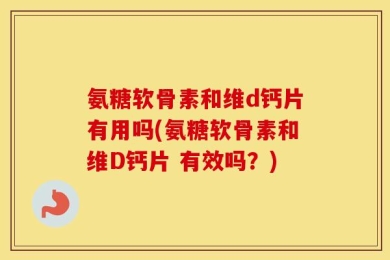 氨糖软骨素和维d钙片有用吗(氨糖软骨素和维D钙片 有效吗？)