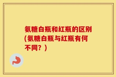 氨糖白瓶和红瓶的区别(氨糖白瓶与红瓶有何不同？)