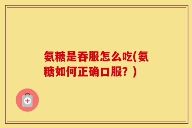 氨糖是吞服怎么吃(氨糖如何正确口服？)