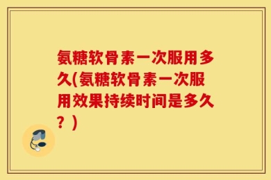 氨糖软骨素一次服用多久(氨糖软骨素一次服用效果持续时间是多久？)