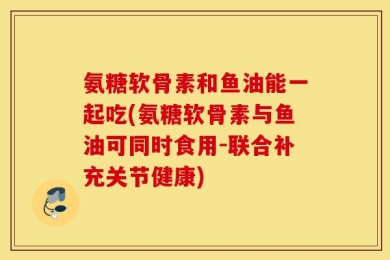 氨糖软骨素和鱼油能一起吃(氨糖软骨素与鱼油可同时食用-联合补充关节健康)