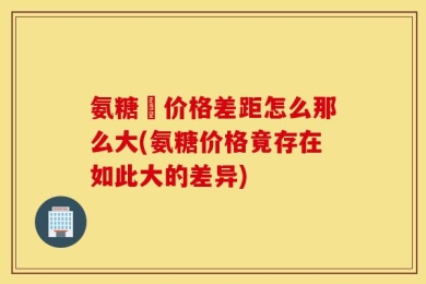 氨糖旳价格差距怎么那么大(氨糖价格竟存在如此大的差异)