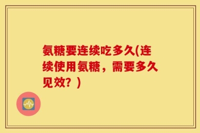 氨糖要连续吃多久(连续使用氨糖，需要多久见效？)
