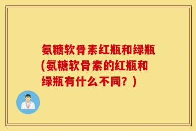 氨糖软骨素红瓶和绿瓶(氨糖软骨素的红瓶和绿瓶有什么不同？)