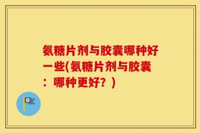 氨糖片剂与胶囊哪种好一些(氨糖片剂与胶囊：哪种更好？)