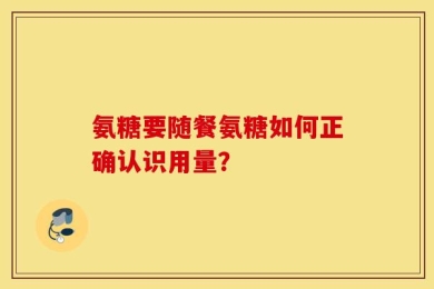 氨糖要随餐氨糖如何正确认识用量？