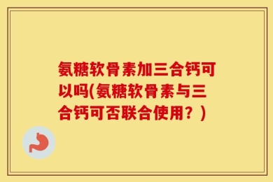氨糖软骨素加三合钙可以吗(氨糖软骨素与三合钙可否联合使用？)