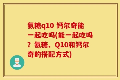 氨糖q10 钙尔奇能一起吃吗(能一起吃吗？氨糖、Q10和钙尔奇的搭配方式)