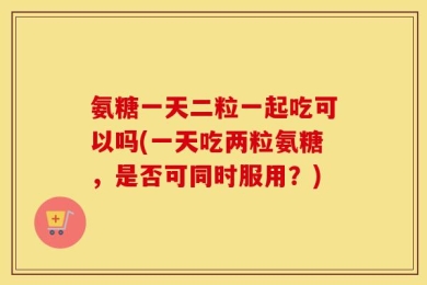 氨糖一天二粒一起吃可以吗(一天吃两粒氨糖，是否可同时服用？)