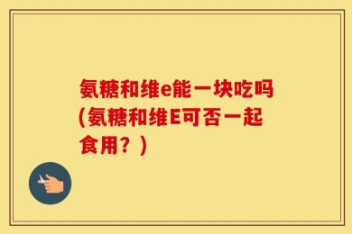 氨糖和维e能一块吃吗(氨糖和维E可否一起食用？)