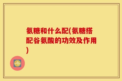 氨糖和什么配(氨糖搭配谷氨酸的功效及作用)