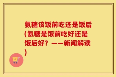 氨糖该饭前吃还是饭后(氨糖是饭前吃好还是饭后好？——新闻解读)