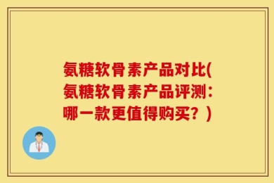 氨糖软骨素产品对比(氨糖软骨素产品评测：哪一款更值得购买？)
