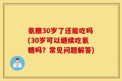 氨糖30岁了还能吃吗(30岁可以继续吃氨糖吗？常见问题解答)