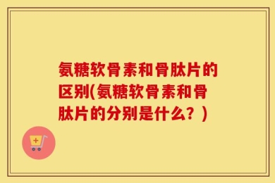 氨糖软骨素和骨肽片的区别(氨糖软骨素和骨肽片的分别是什么？)