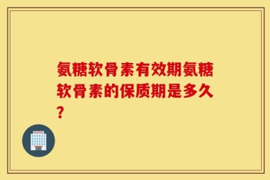 氨糖软骨素有效期氨糖软骨素的保质期是多久？