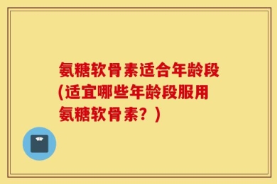 氨糖软骨素适合年龄段(适宜哪些年龄段服用氨糖软骨素？)