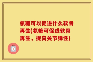 氨糖可以促进什么软骨再生(氨糖可促进软骨再生，提高关节弹性)