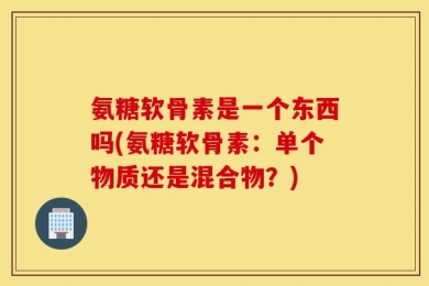 氨糖软骨素是一个东西吗(氨糖软骨素：单个物质还是混合物？)