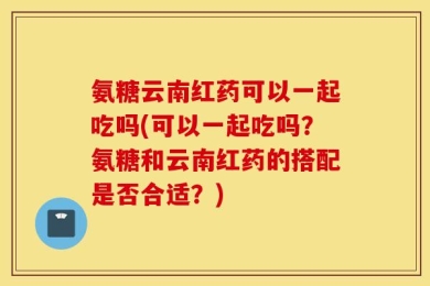 氨糖云南红药可以一起吃吗(可以一起吃吗？氨糖和云南红药的搭配是否合适？)