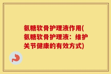 氨糖软骨护理液作用(氨糖软骨护理液：维护关节健康的有效方式)