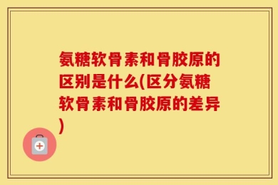 氨糖软骨素和骨胶原的区别是什么(区分氨糖软骨素和骨胶原的差异)