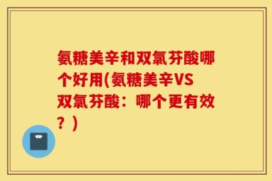 氨糖美辛和双氯芬酸哪个好用(氨糖美辛VS双氯芬酸：哪个更有效？)