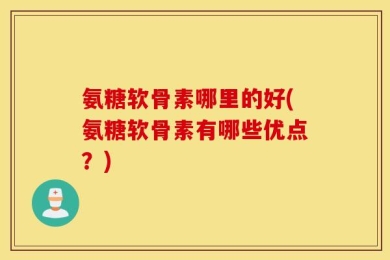 氨糖软骨素哪里的好(氨糖软骨素有哪些优点？)